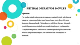 SISTEMAS OPERATIVOS MÓVILES
-Symbian:
Fue producto de la alianza de varias empresas de telefonía móvil, entre
las que se encuentran Nokia como la más importante, Sony Ericsson,
Samsung, Siemens, BenQ, Fujitsu, Lenovo, LG, Motorola, esta alianza le
permitió en un momento dado ser unos de los pioneros y más usados.
El objetivo de Symbian fue crear un sistema operativo para terminales
móviles que pudiera competir con el de Palm o el Smartphone de
Microsoft.
20
 