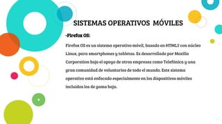 SISTEMAS OPERATIVOS MÓVILES
-Firefox OS:
Firefox OS es un sistema operativo móvil, basado en HTML5 con núcleo
Linux, para smartphones y tabletas. Es desarrollado por Mozilla
Corporation bajo el apoyo de otras empresas como Telefónica y una
gran comunidad de voluntarios de todo el mundo. Este sistema
operativo está enfocado especialmente en los dispositivos móviles
incluidos los de gama baja.
21
 