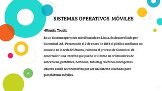 SISTEMAS OPERATIVOS MÓVILES
-Ubuntu Touch:
Es un sistema operativo móvil basado en Linux. Es desarrollado por
Canonical Ltd.. Presentado el 2 de enero de 2013 al público mediante un
anuncio en la web de Ubuntu, culmina el proceso de Canonical de
desarrollar una interfaz que pueda utilizarse en ordenadores de
sobremesa, portátiles, netbooks, tablets y teléfonos inteligentes.
Ubuntu Touch se caracteriza por ser un sistema diseñado para
plataformas móviles.
22
 