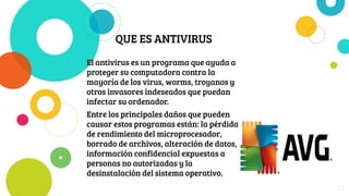 QUE ES ANTIVIRUS
El antivirus es un programa que ayuda a
proteger su computadora contra la
mayoría de los virus, worms, troyanos y
otros invasores indeseados que puedan
infectar su ordenador.
Entre los principales daños que pueden
causar estos programas están: la pérdida
de rendimiento del microprocesador,
borrado de archivos, alteración de datos,
información confidencial expuestas a
personas no autorizadas y la
desinstalación del sistema operativo.
23
 