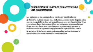 DESCRIPCIÓN DE LOS TIPOS DE ANTIVIRUS DE
UNA COMPUTADORA
Los antivirus de las computadoras pueden ser clasificados en:
A) Antivirus en línea: en este caso no funcionan como medio de protección
para la computadora, si no que son utilizados para averiguar si hay virus
en la misma. Estos sistemas no deben ser instalados ya que se chequea
desde Internet. Estos no actúan de manera constante ya que solo se
activan cuando se ingresa a las páginas webs especializadas en ello.
B) Antivirus de Software: estos antivirus deben ser instalados en la
computadora para que funcionen constantemente.
24
 