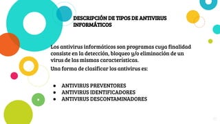 DESCRIPCIÓN DE TIPOS DE ANTIVIRUS
INFORMÁTICOS
Los antivirus informáticos son programas cuya finalidad
consiste en la detección, bloqueo y/o eliminación de un
virus de las mismas características.
Una forma de clasificar los antivirus es:
● ANTIVIRUS PREVENTORES
● ANTIVIRUS IDENTIFICADORES
● ANTIVIRUS DESCONTAMINADORES
25
 