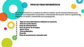 TIPOS DE VIRUS INFORMÁTICOS
Un virus informático es un sistema de software dañino, escrito intencionalmente para
entrar en una computadora sin permiso o conocimiento del usuario. Tiene la capacidad de
replicarse a sí mismo, continuando así su propagación.
1. Tipos de virus informáticos residentes en memoria.
2. Virus de acción directa.
3. Virus de sobreescritura.
4. Virus de sector de arranque.
5. Macro Virus.
6. Virus polimórfico.
7. Virus fat.
8. Virus de secuencias de comandos web.
26
 