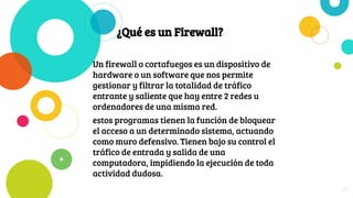 ¿Qué es un Firewall?
Un firewall o cortafuegos es un dispositivo de
hardware o un software que nos permite
gestionar y filtrar la totalidad de tráfico
entrante y saliente que hay entre 2 redes u
ordenadores de una misma red.
estos programas tienen la función de bloquear
el acceso a un determinado sistema, actuando
como muro defensivo. Tienen bajo su control el
tráfico de entrada y salida de una
computadora, impidiendo la ejecución de toda
actividad dudosa.
27
 