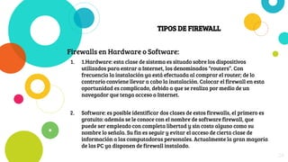 TIPOS DE FIREWALL
Firewalls en Hardware o Software:
1. 1.Hardware: esta clase de sistema es situado sobre los dispositivos
utilizados para entrar a Internet, los denominados “routers”. Con
frecuencia la instalación ya está efectuada al comprar el router; de lo
contrario conviene llevar a cabo la instalación. Colocar el firewall en esta
oportunidad es complicado, debido a que se realiza por medio de un
navegador que tenga acceso a Internet.
2. Software: es posible identificar dos clases de estos firewalls, el primero es
gratuito: además se le conoce con el nombre de software firewall, que
puede ser empleado con completa libertad y sin costo alguno como su
nombre lo señala. Su fin es seguir y evitar el acceso de cierta clase de
información a las computadoras personales. Actualmente la gran mayoría
de las PC ya disponen de firewall instalado.
28
 