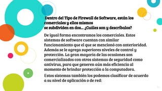 Dentro del Tipo de Firewall de Software, están los
comerciales y ellos mismos
se subdividen en dos... ¿Cuáles son y descríbalos?
De igual forma encontramos los comerciales. Estos
sistemas de software cuentan con similar
funcionamiento que el que se mencionó con anterioridad.
Además se le agrega superiores niveles de control y
protección. La gran mayoría de las ocasiones son
comercializados con otros sistemas de seguridad como
antivirus, para que generen aún más eficiencia al
momento de brindar protección a la computadora.
Estos sistemas también los podemos clasificar de acuerdo
a su nivel de aplicación o de red:
29
 