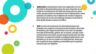 1. Aplicación: comúnmente estos son empleados con los
servidores denominados proxy. En esta situación no es
viable la transferencia de datos de forma directa entre
redes, porque existe un monitoreo de la información. Estos
sistemas se utilizan con el objetivo de traducir algunas
direcciones de la red, sin embargo siempre ocultando el
sitio desde donde se inicia el tráfico.
2. Red: en esta circunstancia las determinaciones son
tomadas con respecto a los puertos de los datos, dirección
de destino y de origen de los datos. Para dar un ejemplo
este tipo de firewalls, podría ser un router, aunque como
consecuencia sea inútil, ya que hay firewalls que son más
efectivos, en especial cuando es indispensable tomar una
decisión y a la vez en cuanto a la información. Estos son
por lo general muy rápidos y entendibles para aquellos
usuarios que los empleen.
30
 