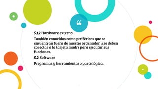 “5.1.2 Hardware externo
También conocidos como periféricos que se
encuentran fuera de nuestro ordenador y se deben
conectar a la tarjeta madre para ejecutar sus
funciones.
5.2 Software
Programas y herramientas o parte lógica.
7
 