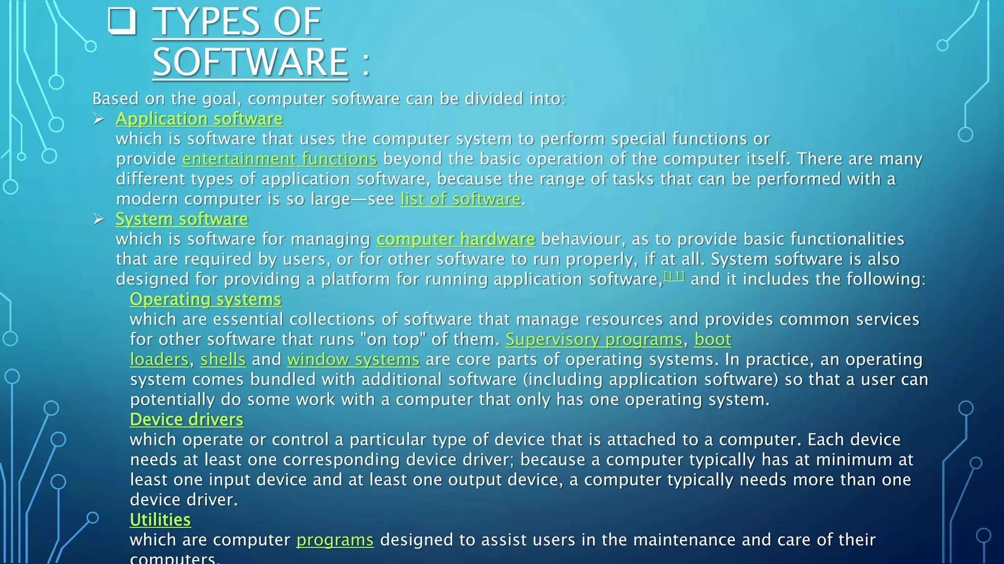  TYPES OF
SOFTWARE :
Based on the goal, computer software can be divided into:
 Application software
which is software that uses the computer system to perform special functions or
provide entertainment functions beyond the basic operation of the computer itself. There are many
different types of application software, because the range of tasks that can be performed with a
modern computer is so large—see list of software.
 System software
which is software for managing computer hardware behaviour, as to provide basic functionalities
that are required by users, or for other software to run properly, if at all. System software is also
designed for providing a platform for running application software,[11] and it includes the following:
Operating systems
which are essential collections of software that manage resources and provides common services
for other software that runs "on top" of them. Supervisory programs, boot
loaders, shells and window systems are core parts of operating systems. In practice, an operating
system comes bundled with additional software (including application software) so that a user can
potentially do some work with a computer that only has one operating system.
Device drivers
which operate or control a particular type of device that is attached to a computer. Each device
needs at least one corresponding device driver; because a computer typically has at minimum at
least one input device and at least one output device, a computer typically needs more than one
device driver.
Utilities
which are computer programs designed to assist users in the maintenance and care of their
 