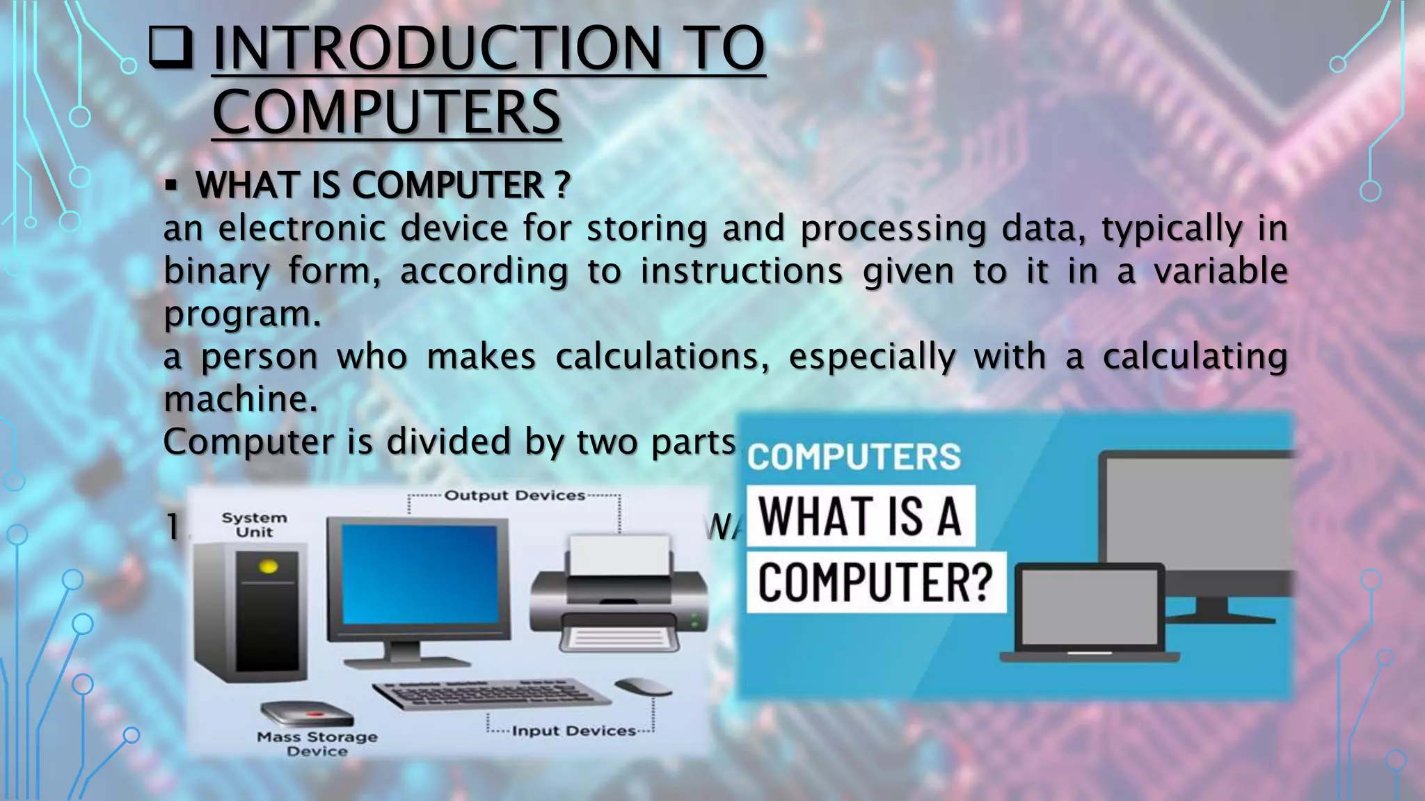  INTRODUCTION TO
COMPUTERS
 WHAT IS COMPUTER ?
an electronic device for storing and processing data, typically in
binary form, according to instructions given to it in a variable
program.
a person who makes calculations, especially with a calculating
machine.
Computer is divided by two parts, such as :
1. HARDWARE and 2. SOFTWARE
 