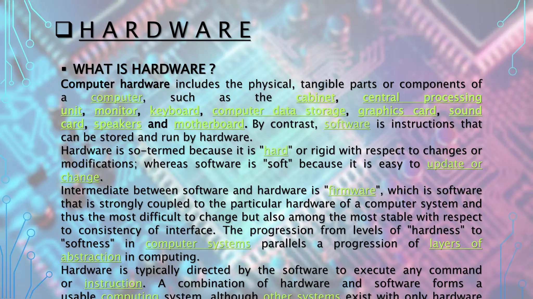  H A R D W A R E
 WHAT IS HARDWARE ?
Computer hardware includes the physical, tangible parts or components of
a computer, such as the cabinet, central processing
unit, monitor, keyboard, computer data storage, graphics card, sound
card, speakers and motherboard. By contrast, software is instructions that
can be stored and run by hardware.
Hardware is so-termed because it is "hard" or rigid with respect to changes or
modifications; whereas software is "soft" because it is easy to update or
change.
Intermediate between software and hardware is "firmware", which is software
that is strongly coupled to the particular hardware of a computer system and
thus the most difficult to change but also among the most stable with respect
to consistency of interface. The progression from levels of "hardness" to
"softness" in computer systems parallels a progression of layers of
abstraction in computing.
Hardware is typically directed by the software to execute any command
or instruction. A combination of hardware and software forms a
 