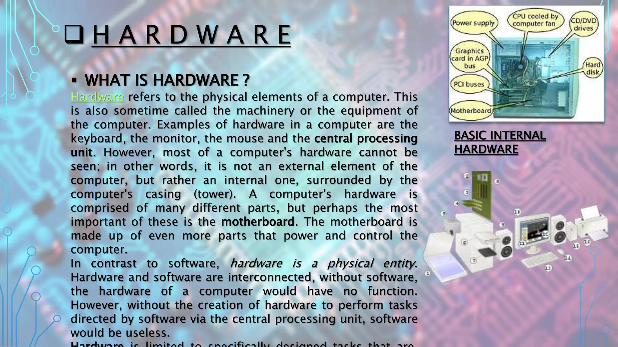  H A R D W A R E
 WHAT IS HARDWARE ?
Hardware refers to the physical elements of a computer. This
is also sometime called the machinery or the equipment of
the computer. Examples of hardware in a computer are the
keyboard, the monitor, the mouse and the central processing
unit. However, most of a computer's hardware cannot be
seen; in other words, it is not an external element of the
computer, but rather an internal one, surrounded by the
computer's casing (tower). A computer's hardware is
comprised of many different parts, but perhaps the most
important of these is the motherboard. The motherboard is
made up of even more parts that power and control the
computer.
In contrast to software, hardware is a physical entity.
Hardware and software are interconnected, without software,
the hardware of a computer would have no function.
However, without the creation of hardware to perform tasks
directed by software via the central processing unit, software
would be useless.
BASIC INTERNAL
HARDWARE
 
