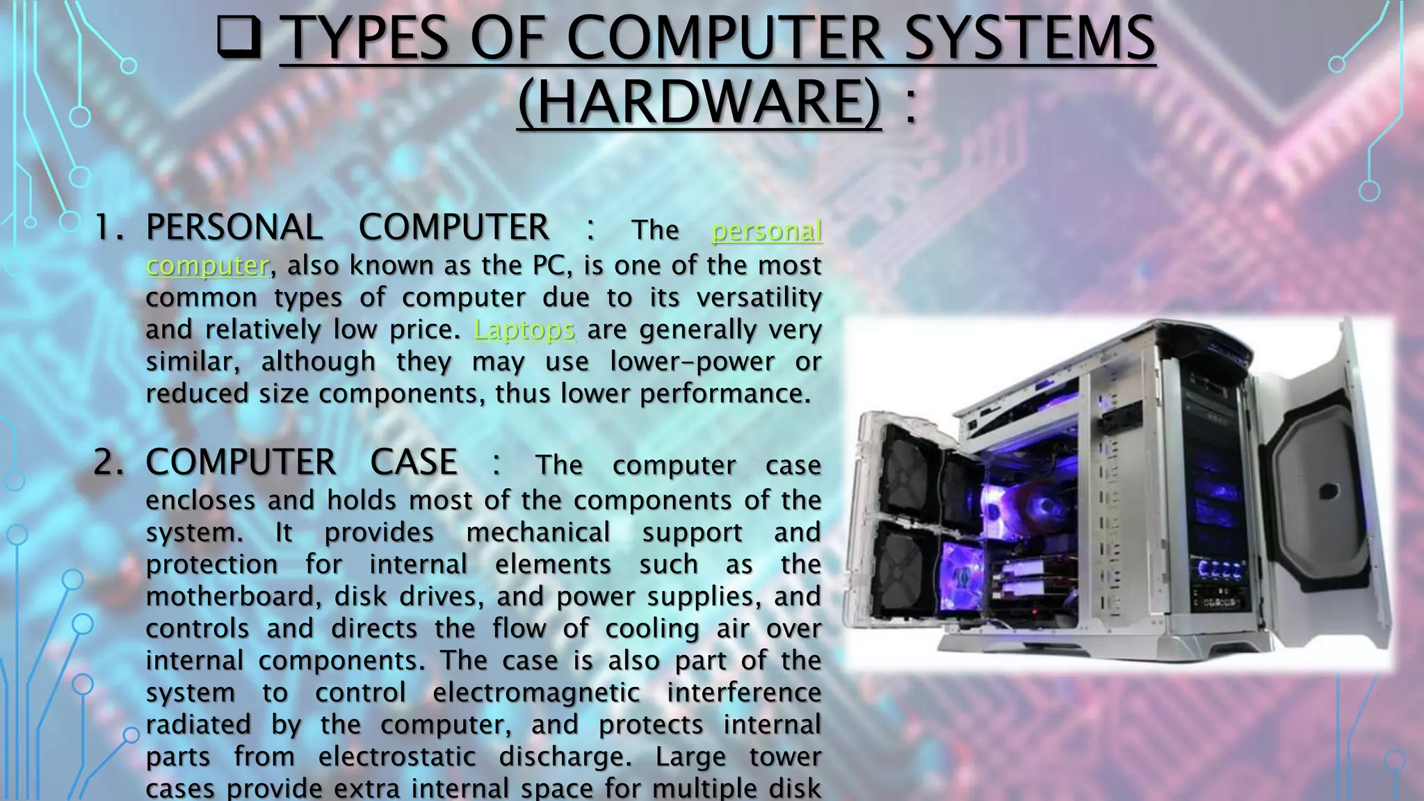  TYPES OF COMPUTER SYSTEMS
(HARDWARE) :
1. PERSONAL COMPUTER : The personal
computer, also known as the PC, is one of the most
common types of computer due to its versatility
and relatively low price. Laptops are generally very
similar, although they may use lower-power or
reduced size components, thus lower performance.
2. COMPUTER CASE : The computer case
encloses and holds most of the components of the
system. It provides mechanical support and
protection for internal elements such as the
motherboard, disk drives, and power supplies, and
controls and directs the flow of cooling air over
internal components. The case is also part of the
system to control electromagnetic interference
radiated by the computer, and protects internal
parts from electrostatic discharge. Large tower
cases provide extra internal space for multiple disk
 