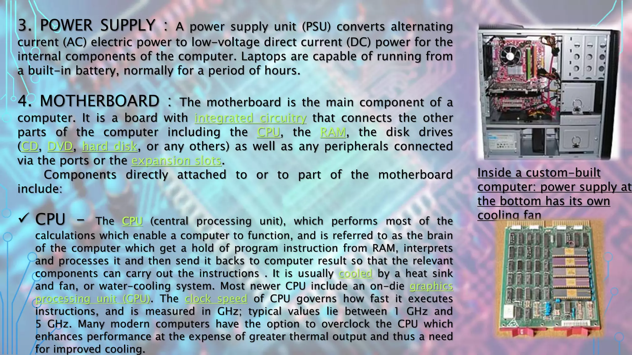 3. POWER SUPPLY : A power supply unit (PSU) converts alternating
current (AC) electric power to low-voltage direct current (DC) power for the
internal components of the computer. Laptops are capable of running from
a built-in battery, normally for a period of hours.
4. MOTHERBOARD : The motherboard is the main component of a
computer. It is a board with integrated circuitry that connects the other
parts of the computer including the CPU, the RAM, the disk drives
(CD, DVD, hard disk, or any others) as well as any peripherals connected
via the ports or the expansion slots.
Components directly attached to or to part of the motherboard
include:
 CPU - The CPU (central processing unit), which performs most of the
calculations which enable a computer to function, and is referred to as the brain
of the computer which get a hold of program instruction from RAM, interprets
and processes it and then send it backs to computer result so that the relevant
components can carry out the instructions . It is usually cooled by a heat sink
and fan, or water-cooling system. Most newer CPU include an on-die graphics
processing unit (GPU). The clock speed of CPU governs how fast it executes
instructions, and is measured in GHz; typical values lie between 1 GHz and
5 GHz. Many modern computers have the option to overclock the CPU which
enhances performance at the expense of greater thermal output and thus a need
for improved cooling.
Inside a custom-built
computer: power supply at
the bottom has its own
cooling fan
 