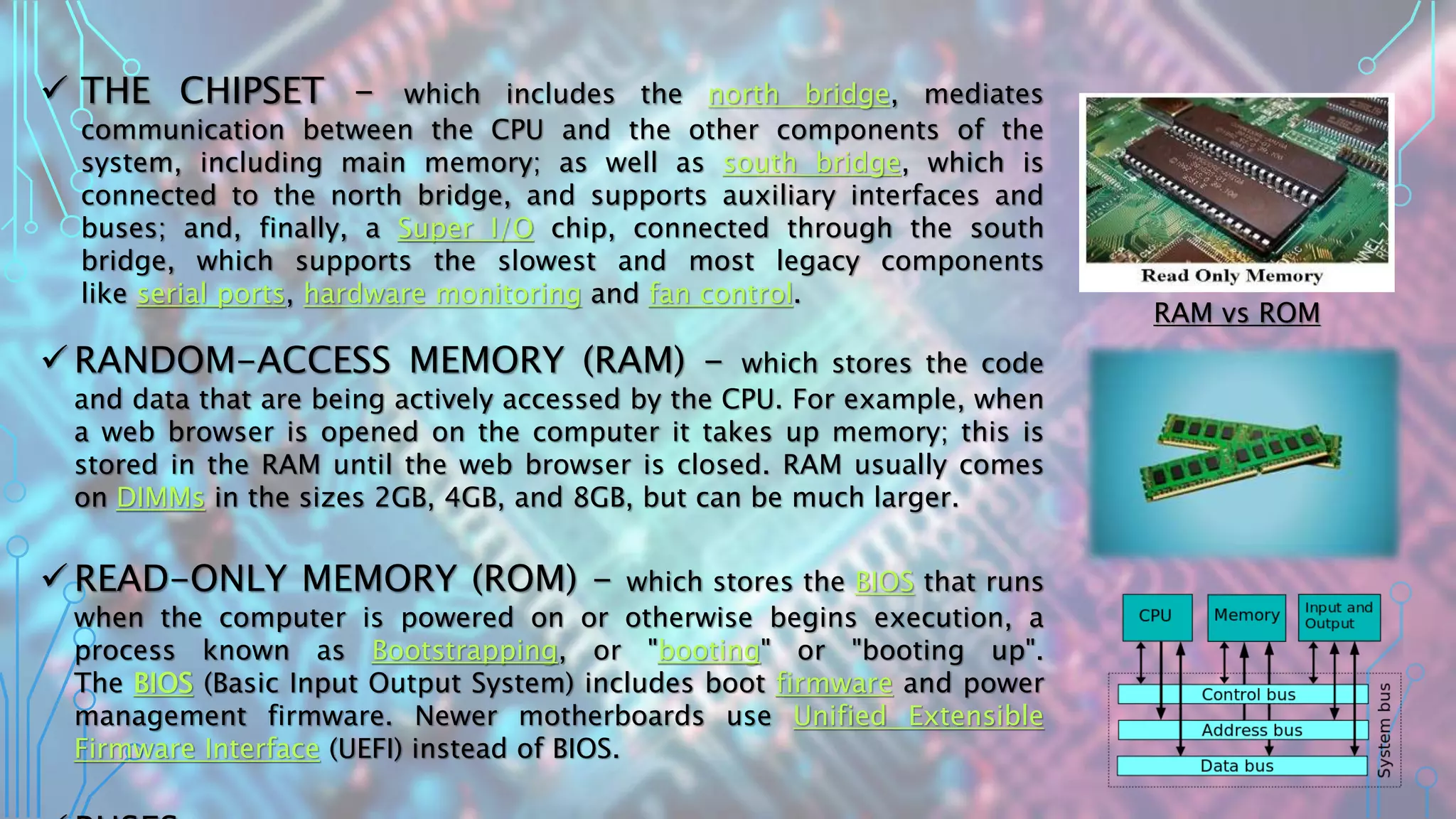  THE CHIPSET - which includes the north bridge, mediates
communication between the CPU and the other components of the
system, including main memory; as well as south bridge, which is
connected to the north bridge, and supports auxiliary interfaces and
buses; and, finally, a Super I/O chip, connected through the south
bridge, which supports the slowest and most legacy components
like serial ports, hardware monitoring and fan control.
 RANDOM-ACCESS MEMORY (RAM) - which stores the code
and data that are being actively accessed by the CPU. For example, when
a web browser is opened on the computer it takes up memory; this is
stored in the RAM until the web browser is closed. RAM usually comes
on DIMMs in the sizes 2GB, 4GB, and 8GB, but can be much larger.
 READ-ONLY MEMORY (ROM) - which stores the BIOS that runs
when the computer is powered on or otherwise begins execution, a
process known as Bootstrapping, or "booting" or "booting up".
The BIOS (Basic Input Output System) includes boot firmware and power
management firmware. Newer motherboards use Unified Extensible
Firmware Interface (UEFI) instead of BIOS.
RAM vs ROM
 