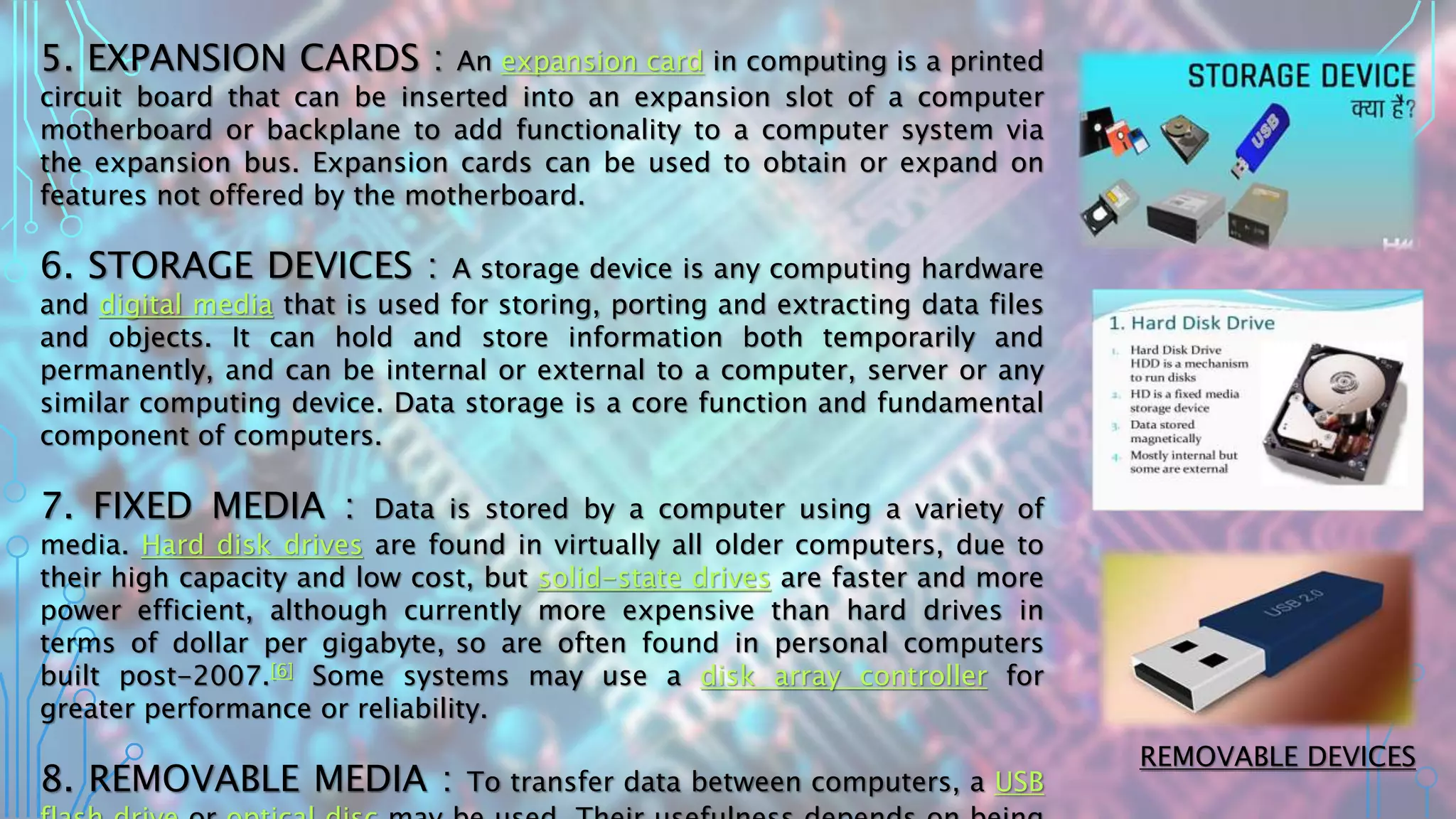 5. EXPANSION CARDS : An expansion card in computing is a printed
circuit board that can be inserted into an expansion slot of a computer
motherboard or backplane to add functionality to a computer system via
the expansion bus. Expansion cards can be used to obtain or expand on
features not offered by the motherboard.
6. STORAGE DEVICES : A storage device is any computing hardware
and digital media that is used for storing, porting and extracting data files
and objects. It can hold and store information both temporarily and
permanently, and can be internal or external to a computer, server or any
similar computing device. Data storage is a core function and fundamental
component of computers.
7. FIXED MEDIA : Data is stored by a computer using a variety of
media. Hard disk drives are found in virtually all older computers, due to
their high capacity and low cost, but solid-state drives are faster and more
power efficient, although currently more expensive than hard drives in
terms of dollar per gigabyte, so are often found in personal computers
built post-2007.[6] Some systems may use a disk array controller for
greater performance or reliability.
8. REMOVABLE MEDIA : To transfer data between computers, a USB
REMOVABLE DEVICES
 