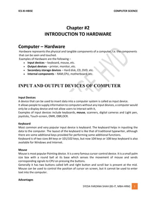 ICS-XI-HBISE COMPUTER SCIENCE
SYEDA FARZANA SHAH (BS-IT, MBA-HRM) 1
Chapter #2
INTRODUCTION TO HARDWARE
Computer – Hardware
Hardware represents the physical and tangible components of a computer, i.e. the components
that can be seen and touched.
Examples of Hardware are the following −
 Input devices − keyboard, mouse, etc.
 Output devices − printer, monitor, etc.
 Secondary storage devices − Hard disk, CD, DVD, etc.
 Internal components − RAM,CPU, motherboard, etc.
INPUT AND OUTPUT DEVICES OF COMPUTER
Input Devices
A device that can be used to insert data into a computer system is called as input device.
It allows people to supply information to computers without any input devices, a computer would
only be a display device and not allow users to interact with it,
Examples of input devices include keyboards, mouse, scanners, digital cameras and Light pen,
joysticks, Touch-screen, OMR, OBR,OCR.
Keyboard
Most common and very popular input device is keyboard. The keyboard helps in inputting the
data to the computer. The layout of the keyboard is like that of traditional typewriter, although
there are some additional keys provided for performing some additional functions.
Keyboard is of two sizes 84 keys or 101/102 keys, but now 104 keys or 108 keys keyboard is also
available for Windows and Internet.
Mouse
Mouse is most popular Pointing device. It is a very famous cursor-control device. It is a small palm
size box with a round ball at its base which senses the movement of mouse and sends
corresponding signals to CPU on pressing the buttons.
Generally it has two buttons called left and right button and scroll bar is present at the mid.
Mouse can be used to control the position of cursor on screen, but it cannot be used to enter
text into the computer.
Advantages
 