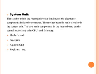  System Unit:
The system unit is the rectangular case that houses the electronic
components inside the computer. The mother board is main circuitry in
the system unit. The two main components in the motherboard on the
central processing unit (CPU) and Memory.
 Motherboard
 Processor
 Control Unit
 Registers etc.
 