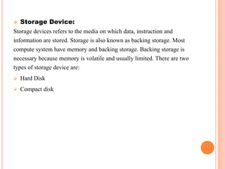  Storage Device:
Storage devices refers to the media on which data, instruction and
information are stored. Storage is also known as backing storage. Most
compute system have memory and backing storage. Backing storage is
necessary because memory is volatile and usually limited. There are two
types of storage device are:
 Hard Disk
 Compact disk
 