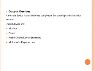  Output Device:
An output device is any hardware component that can display information
to a user.
Output device are:
 Monitor
 Printer
 Audio Output Device (Speaker)
 Multimedia Projector etc.
 