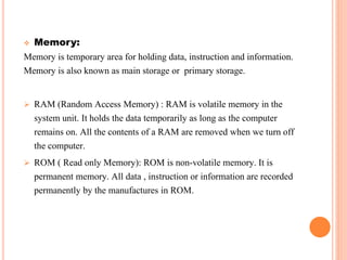  Memory:
Memory is temporary area for holding data, instruction and information.
Memory is also known as main storage or primary storage.
 RAM (Random Access Memory) : RAM is volatile memory in the
system unit. It holds the data temporarily as long as the computer
remains on. All the contents of a RAM are removed when we turn off
the computer.
 ROM ( Read only Memory): ROM is non-volatile memory. It is
permanent memory. All data , instruction or information are recorded
permanently by the manufactures in ROM.
 