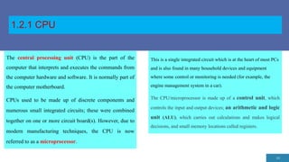 1.2.1 CPU
14
The central processing unit (CPU) is the part of the
computer that interprets and executes the commands from
the computer hardware and software. It is normally part of
the computer motherboard.
CPUs used to be made up of discrete components and
numerous small integrated circuits; these were combined
together on one or more circuit board(s). However, due to
modern manufacturing techniques, the CPU is now
referred to as a microprocessor.
This is a single integrated circuit which is at the heart of most PCs
and is also found in many household devices and equipment
where some control or monitoring is needed (for example, the
engine management system in a car).
The CPU/microprocessor is made up of a control unit, which
controls the input and output devices; an arithmetic and logic
unit (ALU), which carries out calculations and makes logical
decisions, and small memory locations called registers.
 