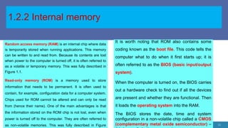 1.2.2 Internal memory
15
Random access memory (RAM) is an internal chip where data
is temporarily stored when running applications. This memory
can be written to and read from. Because its contents are lost
when power to the computer is turned off, it is often referred to
as a volatile or temporary memory. This was fully described in
Figure 1.1.
Read-only memory (ROM) is a memory used to store
information that needs to be permanent. It is often used to
contain, for example, configuration data for a computer system.
Chips used for ROM cannot be altered and can only be read
from (hence their name). One of the main advantages is that
the information stored on the ROM chip is not lost, even when
power is turned off to the computer. They are often referred to
as non-volatile memories. This was fully described in Figure
It is worth noting that ROM also contains some
coding known as the boot file. This code tells the
computer what to do when it first starts up; it is
often referred to as the BIOS (basic input/output
system).
When the computer is turned on, the BIOS carries
out a hardware check to find out if all the devices
are present and whether they are functional. Then
it loads the operating system into the RAM.
The BIOS stores the date, time and system
configuration in a non-volatile chip called a CMOS
(complementary metal oxide semiconductor) –
 