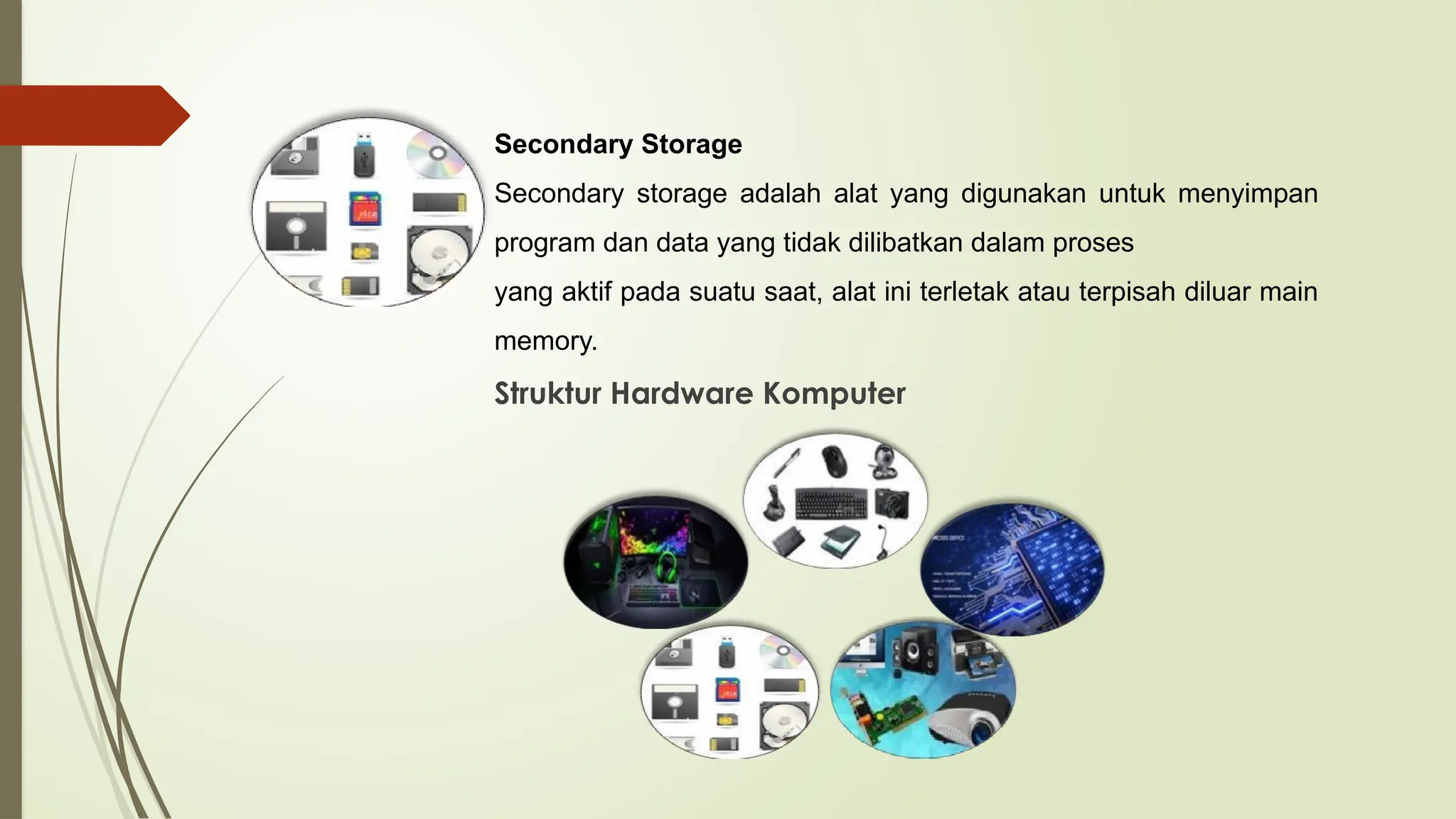 Secondary Storage
Secondary storage adalah alat yang digunakan untuk menyimpan
program dan data yang tidak dilibatkan dalam proses
yang aktif pada suatu saat, alat ini terletak atau terpisah diluar main
memory.
Struktur Hardware Komputer
 