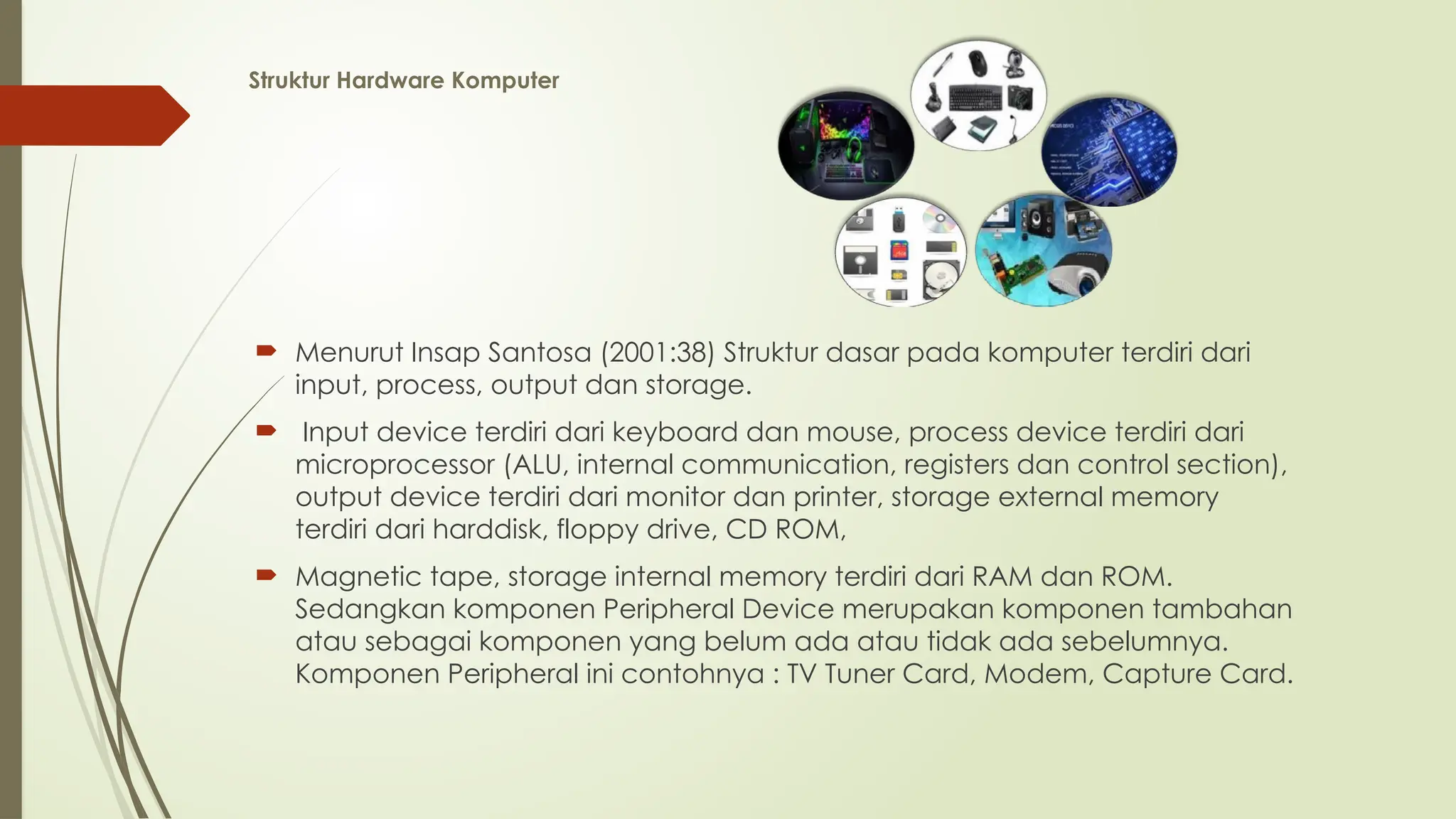 Struktur Hardware Komputer
 Menurut Insap Santosa (2001:38) Struktur dasar pada komputer terdiri dari
input, process, output dan storage.
 Input device terdiri dari keyboard dan mouse, process device terdiri dari
microprocessor (ALU, internal communication, registers dan control section),
output device terdiri dari monitor dan printer, storage external memory
terdiri dari harddisk, floppy drive, CD ROM,
 Magnetic tape, storage internal memory terdiri dari RAM dan ROM.
Sedangkan komponen Peripheral Device merupakan komponen tambahan
atau sebagai komponen yang belum ada atau tidak ada sebelumnya.
Komponen Peripheral ini contohnya : TV Tuner Card, Modem, Capture Card.
 