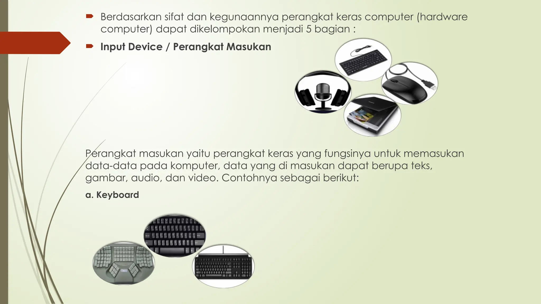  Berdasarkan sifat dan kegunaannya perangkat keras computer (hardware
computer) dapat dikelompokan menjadi 5 bagian :
 Input Device / Perangkat Masukan
Perangkat masukan yaitu perangkat keras yang fungsinya untuk memasukan
data-data pada komputer, data yang di masukan dapat berupa teks,
gambar, audio, dan video. Contohnya sebagai berikut:
a. Keyboard
 