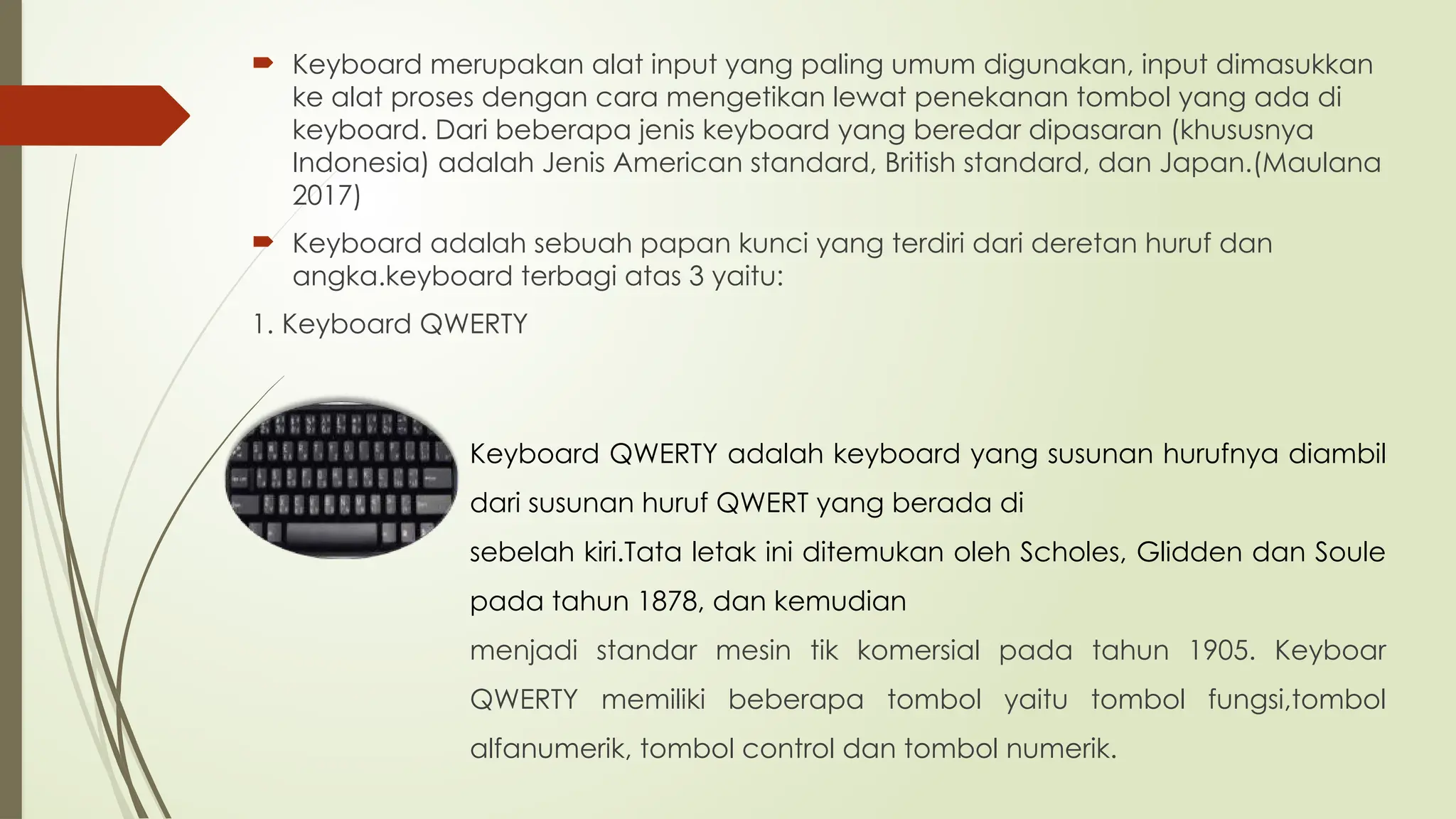  Keyboard merupakan alat input yang paling umum digunakan, input dimasukkan
ke alat proses dengan cara mengetikan lewat penekanan tombol yang ada di
keyboard. Dari beberapa jenis keyboard yang beredar dipasaran (khususnya
Indonesia) adalah Jenis American standard, British standard, dan Japan.(Maulana
2017)
 Keyboard adalah sebuah papan kunci yang terdiri dari deretan huruf dan
angka.keyboard terbagi atas 3 yaitu:
1. Keyboard QWERTY
Keyboard QWERTY adalah keyboard yang susunan hurufnya diambil
dari susunan huruf QWERT yang berada di
sebelah kiri.Tata letak ini ditemukan oleh Scholes, Glidden dan Soule
pada tahun 1878, dan kemudian
menjadi standar mesin tik komersial pada tahun 1905. Keyboar
QWERTY memiliki beberapa tombol yaitu tombol fungsi,tombol
alfanumerik, tombol control dan tombol numerik.
 