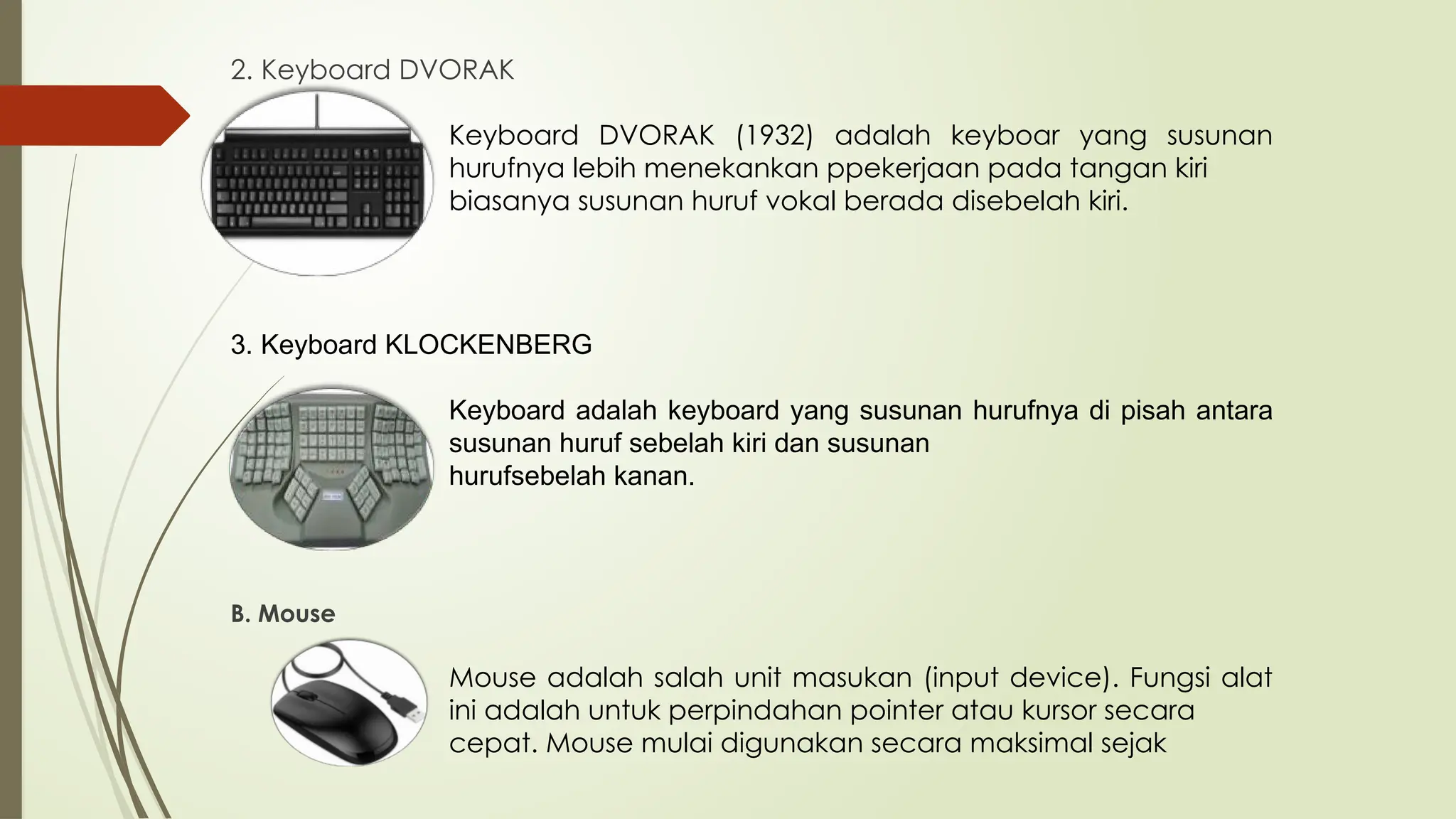 2. Keyboard DVORAK
Keyboard DVORAK (1932) adalah keyboar yang susunan
hurufnya lebih menekankan ppekerjaan pada tangan kiri
biasanya susunan huruf vokal berada disebelah kiri.
3. Keyboard KLOCKENBERG
Keyboard adalah keyboard yang susunan hurufnya di pisah antara
susunan huruf sebelah kiri dan susunan
hurufsebelah kanan.
B. Mouse
Mouse adalah salah unit masukan (input device). Fungsi alat
ini adalah untuk perpindahan pointer atau kursor secara
cepat. Mouse mulai digunakan secara maksimal sejak
 