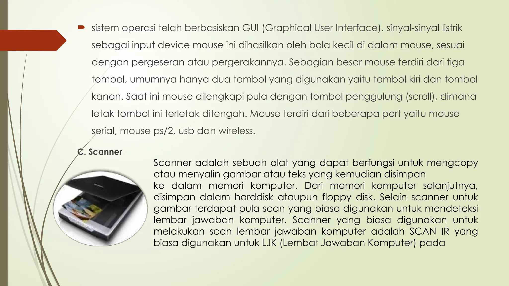  sistem operasi telah berbasiskan GUI (Graphical User Interface). sinyal-sinyal listrik
sebagai input device mouse ini dihasilkan oleh bola kecil di dalam mouse, sesuai
dengan pergeseran atau pergerakannya. Sebagian besar mouse terdiri dari tiga
tombol, umumnya hanya dua tombol yang digunakan yaitu tombol kiri dan tombol
kanan. Saat ini mouse dilengkapi pula dengan tombol penggulung (scroll), dimana
letak tombol ini terletak ditengah. Mouse terdiri dari beberapa port yaitu mouse
serial, mouse ps/2, usb dan wireless.
C. Scanner
Scanner adalah sebuah alat yang dapat berfungsi untuk mengcopy
atau menyalin gambar atau teks yang kemudian disimpan
ke dalam memori komputer. Dari memori komputer selanjutnya,
disimpan dalam harddisk ataupun floppy disk. Selain scanner untuk
gambar terdapat pula scan yang biasa digunakan untuk mendeteksi
lembar jawaban komputer. Scanner yang biasa digunakan untuk
melakukan scan lembar jawaban komputer adalah SCAN IR yang
biasa digunakan untuk LJK (Lembar Jawaban Komputer) pada
 