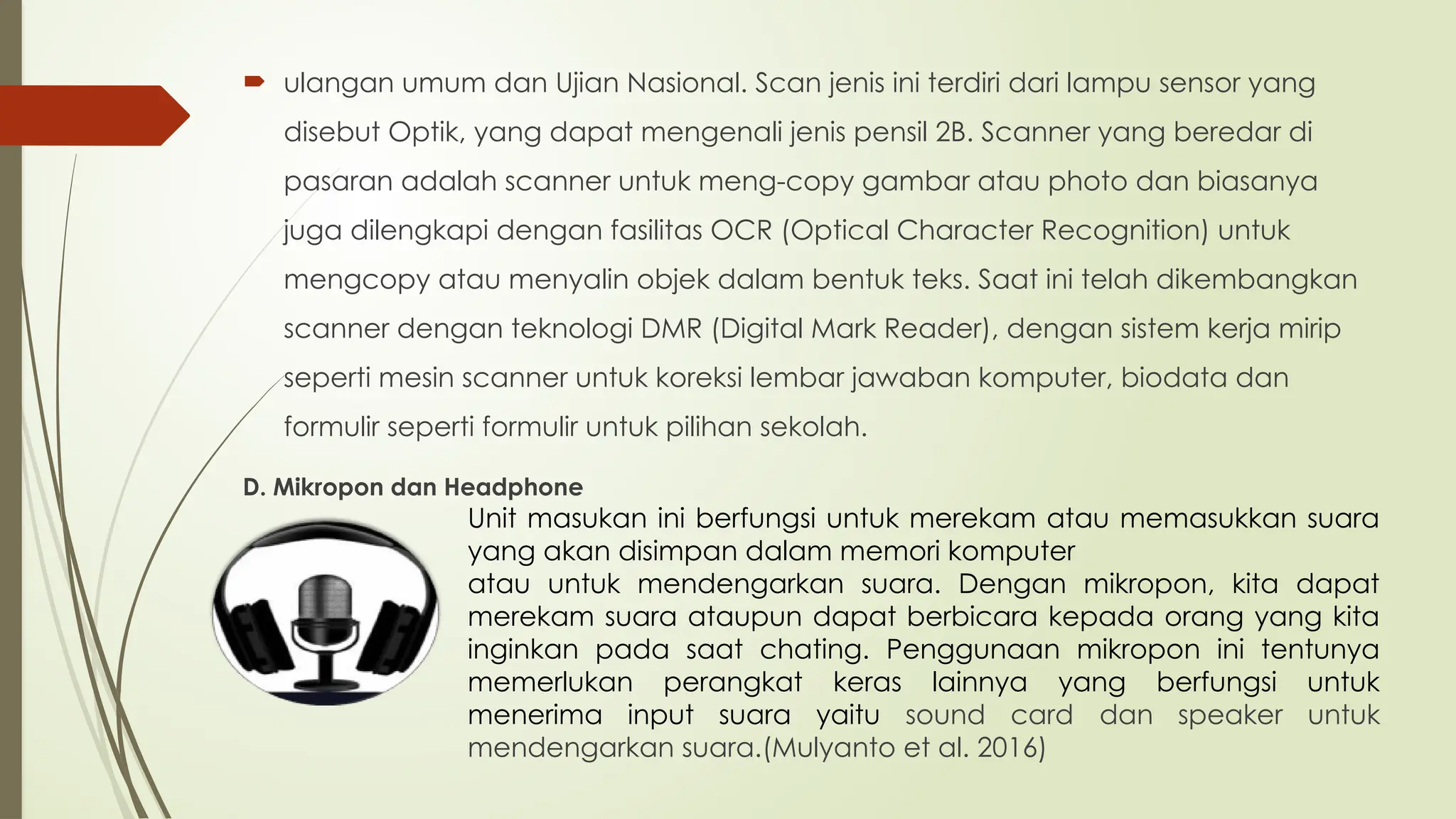  ulangan umum dan Ujian Nasional. Scan jenis ini terdiri dari lampu sensor yang
disebut Optik, yang dapat mengenali jenis pensil 2B. Scanner yang beredar di
pasaran adalah scanner untuk meng-copy gambar atau photo dan biasanya
juga dilengkapi dengan fasilitas OCR (Optical Character Recognition) untuk
mengcopy atau menyalin objek dalam bentuk teks. Saat ini telah dikembangkan
scanner dengan teknologi DMR (Digital Mark Reader), dengan sistem kerja mirip
seperti mesin scanner untuk koreksi lembar jawaban komputer, biodata dan
formulir seperti formulir untuk pilihan sekolah.
D. Mikropon dan Headphone
Unit masukan ini berfungsi untuk merekam atau memasukkan suara
yang akan disimpan dalam memori komputer
atau untuk mendengarkan suara. Dengan mikropon, kita dapat
merekam suara ataupun dapat berbicara kepada orang yang kita
inginkan pada saat chating. Penggunaan mikropon ini tentunya
memerlukan perangkat keras lainnya yang berfungsi untuk
menerima input suara yaitu sound card dan speaker untuk
mendengarkan suara.(Mulyanto et al. 2016)
 