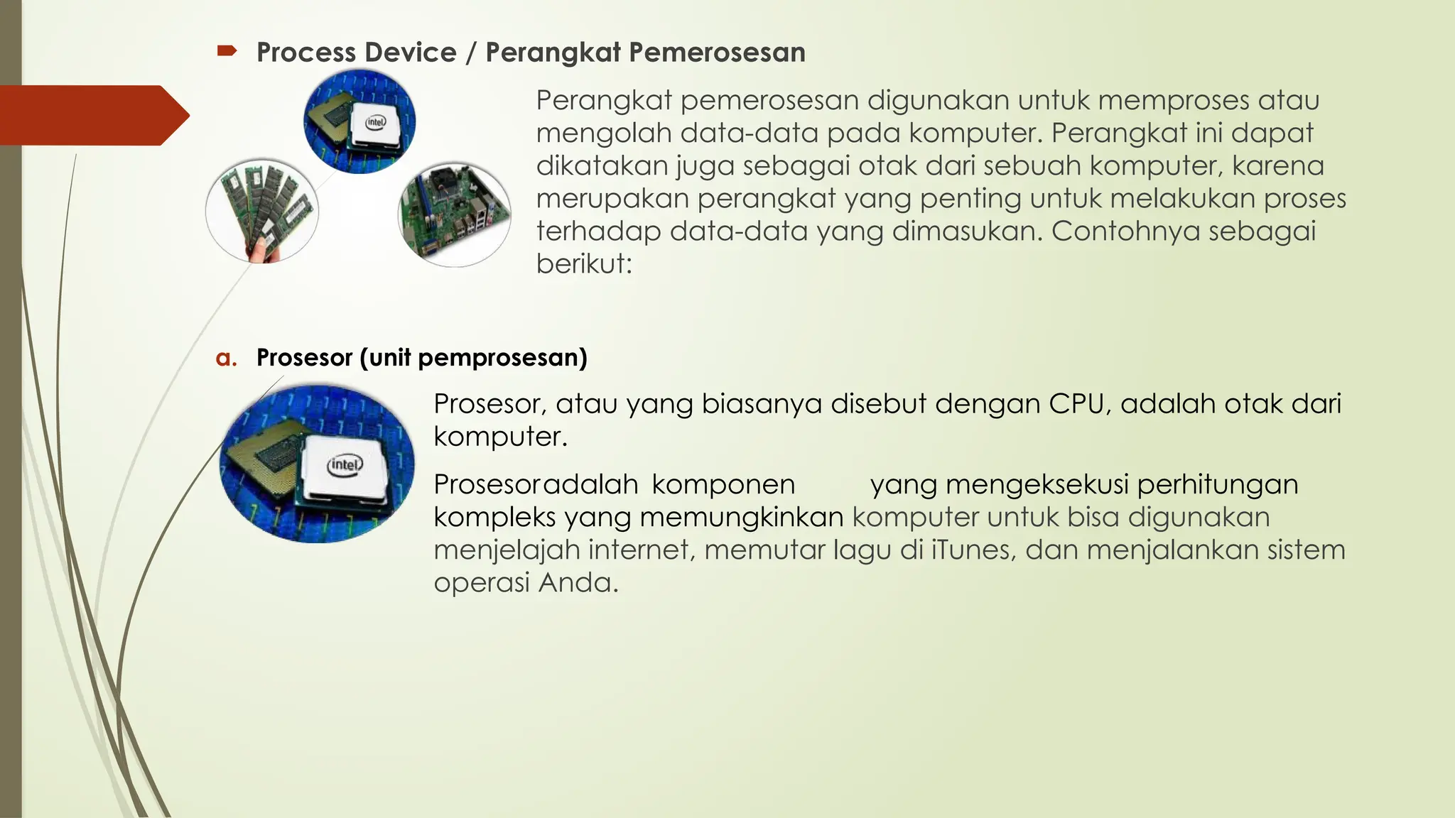  Process Device / Perangkat Pemerosesan
Perangkat pemerosesan digunakan untuk memproses atau
mengolah data-data pada komputer. Perangkat ini dapat
dikatakan juga sebagai otak dari sebuah komputer, karena
merupakan perangkat yang penting untuk melakukan proses
terhadap data-data yang dimasukan. Contohnya sebagai
berikut:
a. Prosesor (unit pemprosesan)
Prosesor, atau yang biasanya disebut dengan CPU, adalah otak dari
komputer.
Prosesoradalah komponen yang mengeksekusi perhitungan
kompleks yang memungkinkan komputer untuk bisa digunakan
menjelajah internet, memutar lagu di iTunes, dan menjalankan sistem
operasi Anda.
 