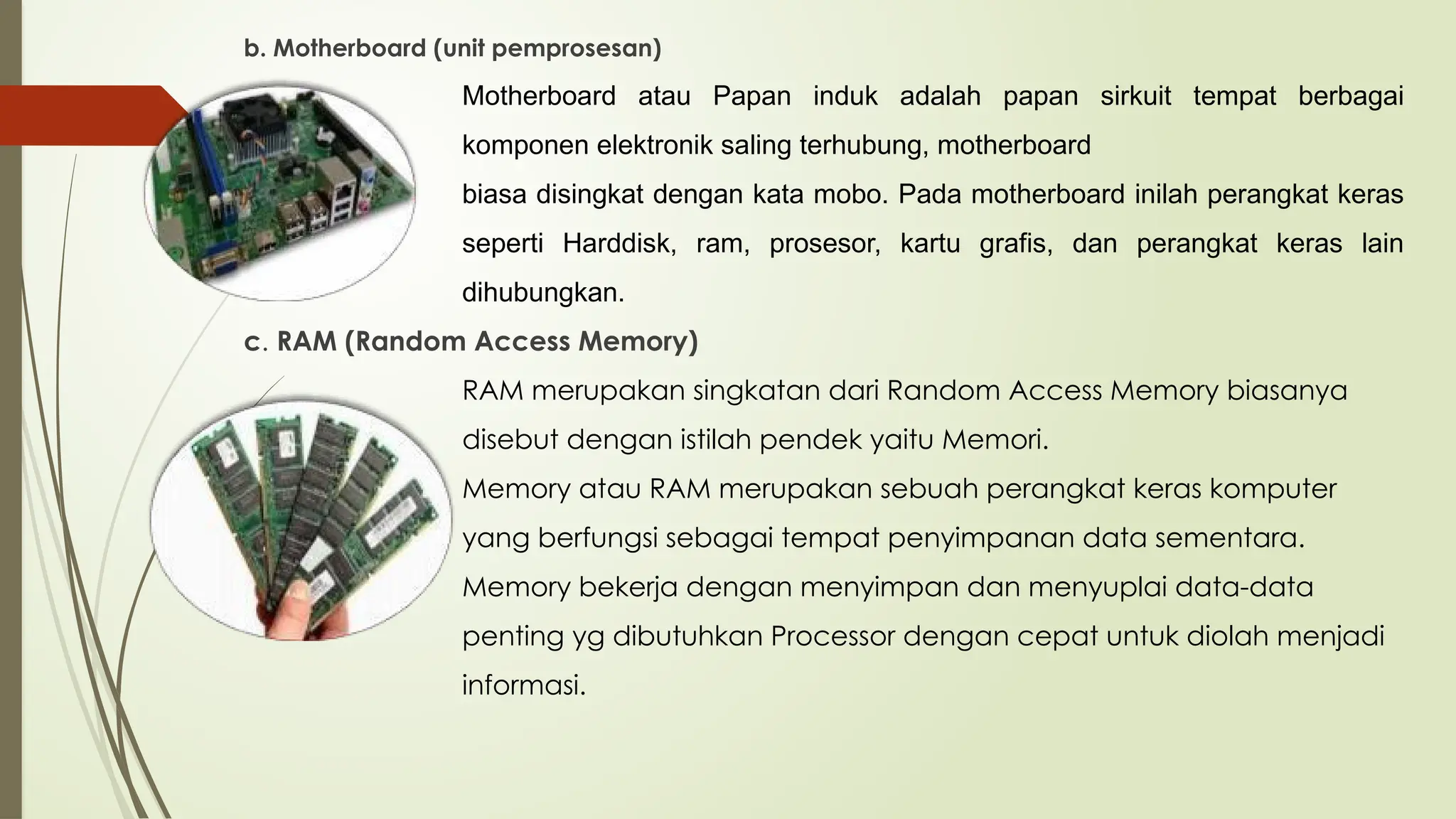 b. Motherboard (unit pemprosesan)
Motherboard atau Papan induk adalah papan sirkuit tempat berbagai
komponen elektronik saling terhubung, motherboard
biasa disingkat dengan kata mobo. Pada motherboard inilah perangkat keras
seperti Harddisk, ram, prosesor, kartu grafis, dan perangkat keras lain
dihubungkan.
c. RAM (Random Access Memory)
RAM merupakan singkatan dari Random Access Memory biasanya
disebut dengan istilah pendek yaitu Memori.
Memory atau RAM merupakan sebuah perangkat keras komputer
yang berfungsi sebagai tempat penyimpanan data sementara.
Memory bekerja dengan menyimpan dan menyuplai data-data
penting yg dibutuhkan Processor dengan cepat untuk diolah menjadi
informasi.
 