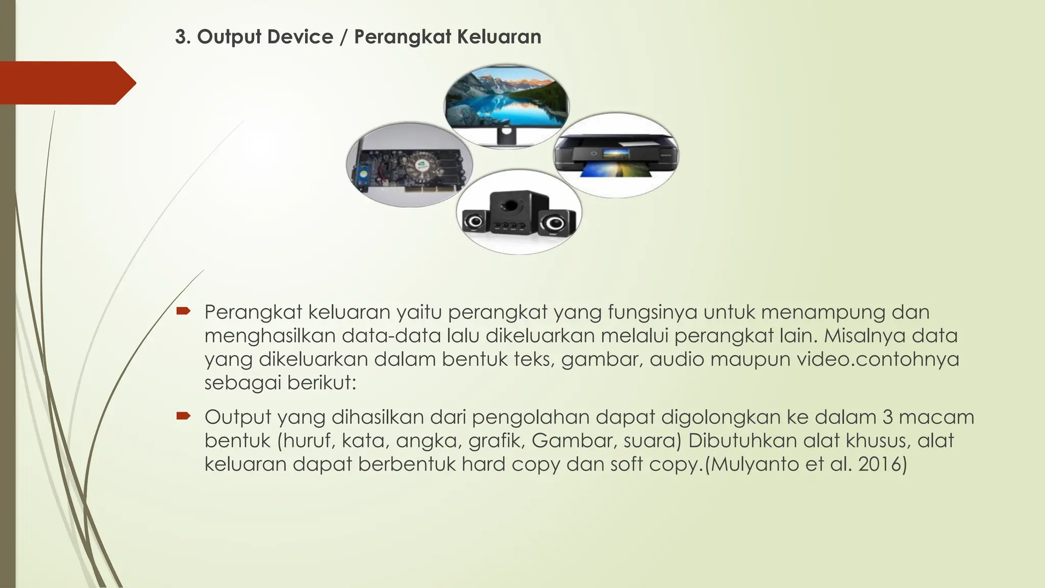 3. Output Device / Perangkat Keluaran
 Perangkat keluaran yaitu perangkat yang fungsinya untuk menampung dan
menghasilkan data-data lalu dikeluarkan melalui perangkat lain. Misalnya data
yang dikeluarkan dalam bentuk teks, gambar, audio maupun video.contohnya
sebagai berikut:
 Output yang dihasilkan dari pengolahan dapat digolongkan ke dalam 3 macam
bentuk (huruf, kata, angka, grafik, Gambar, suara) Dibutuhkan alat khusus, alat
keluaran dapat berbentuk hard copy dan soft copy.(Mulyanto et al. 2016)
 