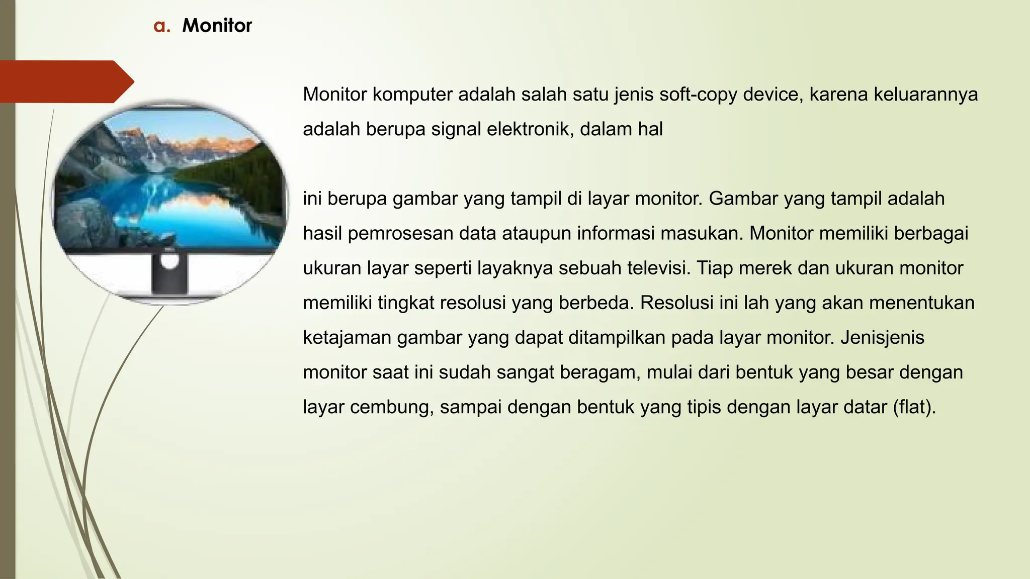 a. Monitor
Monitor komputer adalah salah satu jenis soft-copy device, karena keluarannya
adalah berupa signal elektronik, dalam hal
ini berupa gambar yang tampil di layar monitor. Gambar yang tampil adalah
hasil pemrosesan data ataupun informasi masukan. Monitor memiliki berbagai
ukuran layar seperti layaknya sebuah televisi. Tiap merek dan ukuran monitor
memiliki tingkat resolusi yang berbeda. Resolusi ini lah yang akan menentukan
ketajaman gambar yang dapat ditampilkan pada layar monitor. Jenisjenis
monitor saat ini sudah sangat beragam, mulai dari bentuk yang besar dengan
layar cembung, sampai dengan bentuk yang tipis dengan layar datar (flat).
 