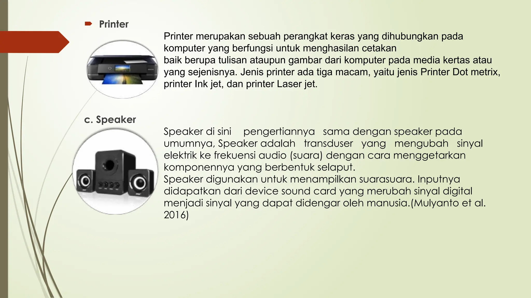  Printer
Printer merupakan sebuah perangkat keras yang dihubungkan pada
komputer yang berfungsi untuk menghasilan cetakan
baik berupa tulisan ataupun gambar dari komputer pada media kertas atau
yang sejenisnya. Jenis printer ada tiga macam, yaitu jenis Printer Dot metrix,
printer Ink jet, dan printer Laser jet.
c. Speaker
Speaker di sini pengertiannya sama dengan speaker pada
umumnya, Speaker adalah transduser yang mengubah sinyal
elektrik ke frekuensi audio (suara) dengan cara menggetarkan
komponennya yang berbentuk selaput.
Speaker digunakan untuk menampilkan suarasuara. Inputnya
didapatkan dari device sound card yang merubah sinyal digital
menjadi sinyal yang dapat didengar oleh manusia.(Mulyanto et al.
2016)
 