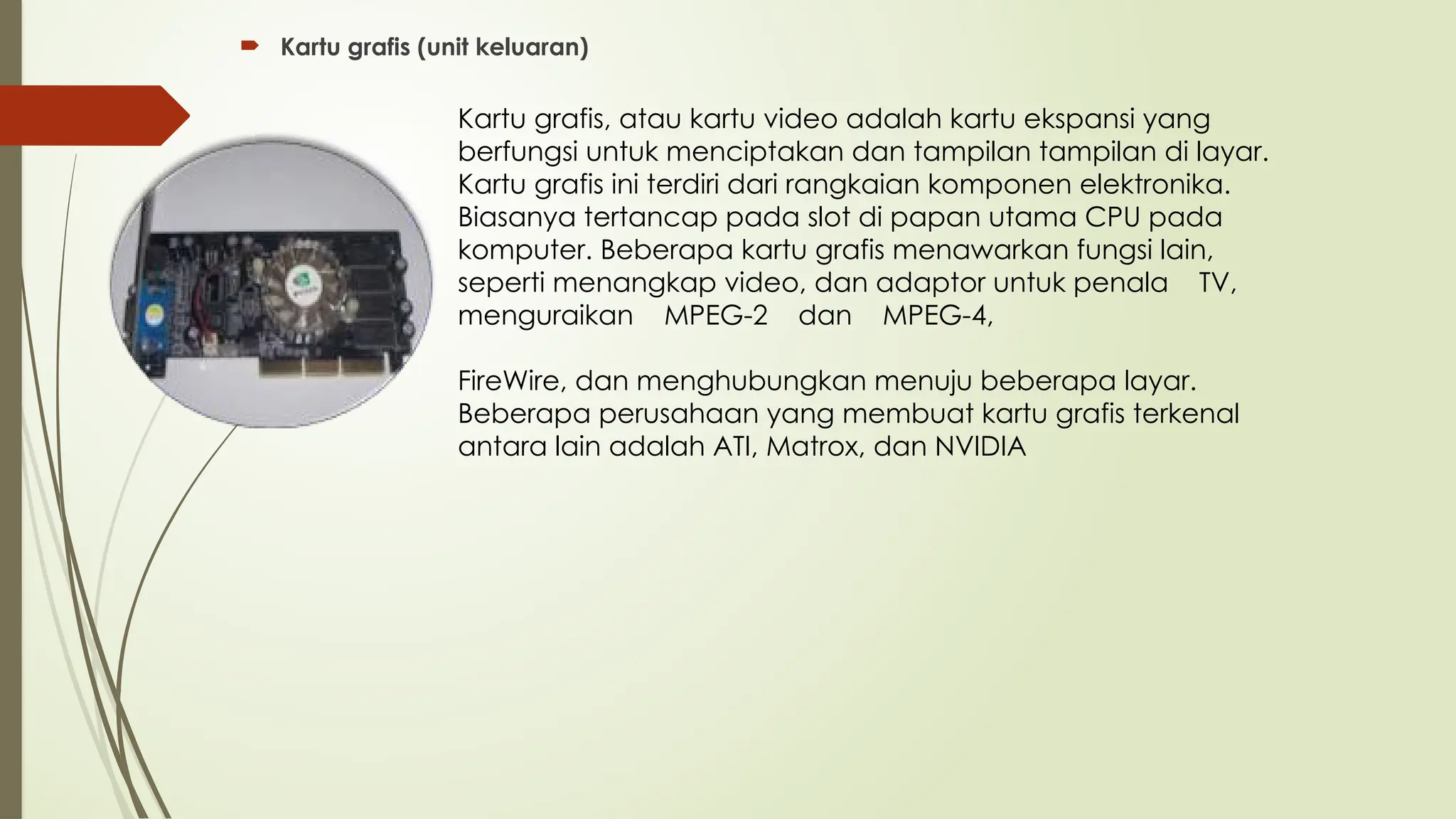  Kartu grafis (unit keluaran)
Kartu grafis, atau kartu video adalah kartu ekspansi yang
berfungsi untuk menciptakan dan tampilan tampilan di layar.
Kartu grafis ini terdiri dari rangkaian komponen elektronika.
Biasanya tertancap pada slot di papan utama CPU pada
komputer. Beberapa kartu grafis menawarkan fungsi lain,
seperti menangkap video, dan adaptor untuk penala TV,
menguraikan MPEG-2 dan MPEG-4,
FireWire, dan menghubungkan menuju beberapa layar.
Beberapa perusahaan yang membuat kartu grafis terkenal
antara lain adalah ATI, Matrox, dan NVIDIA
 