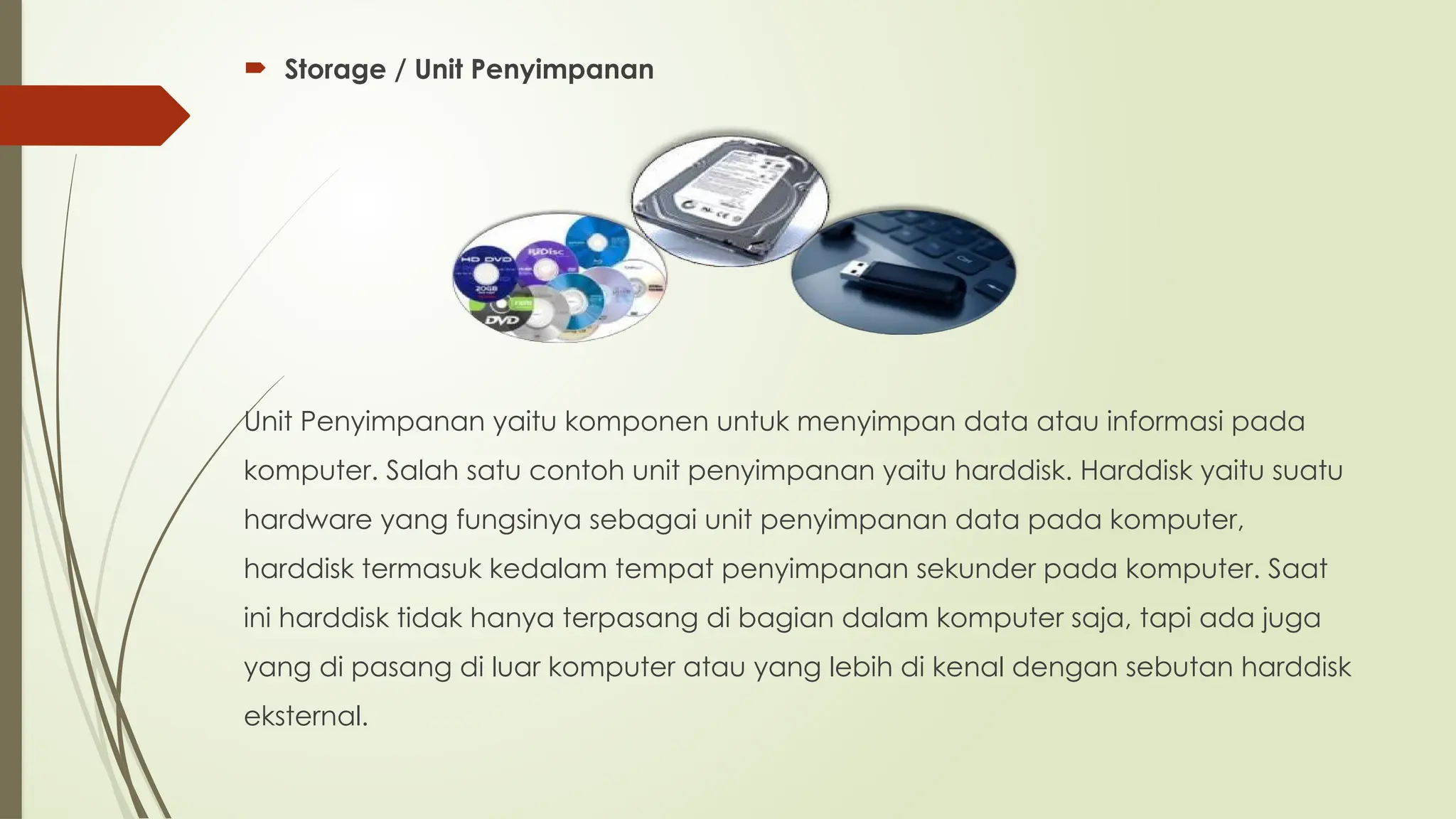  Storage / Unit Penyimpanan
Unit Penyimpanan yaitu komponen untuk menyimpan data atau informasi pada
komputer. Salah satu contoh unit penyimpanan yaitu harddisk. Harddisk yaitu suatu
hardware yang fungsinya sebagai unit penyimpanan data pada komputer,
harddisk termasuk kedalam tempat penyimpanan sekunder pada komputer. Saat
ini harddisk tidak hanya terpasang di bagian dalam komputer saja, tapi ada juga
yang di pasang di luar komputer atau yang lebih di kenal dengan sebutan harddisk
eksternal.
 