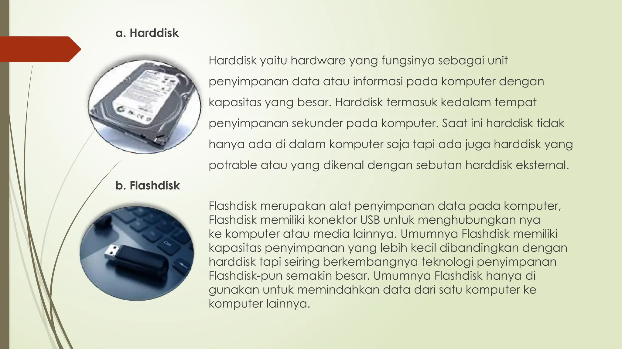 a. Harddisk
Harddisk yaitu hardware yang fungsinya sebagai unit
penyimpanan data atau informasi pada komputer dengan
kapasitas yang besar. Harddisk termasuk kedalam tempat
penyimpanan sekunder pada komputer. Saat ini harddisk tidak
hanya ada di dalam komputer saja tapi ada juga harddisk yang
potrable atau yang dikenal dengan sebutan harddisk eksternal.
b. Flashdisk
Flashdisk merupakan alat penyimpanan data pada komputer,
Flashdisk memiliki konektor USB untuk menghubungkan nya
ke komputer atau media lainnya. Umumnya Flashdisk memiliki
kapasitas penyimpanan yang lebih kecil dibandingkan dengan
harddisk tapi seiring berkembangnya teknologi penyimpanan
Flashdisk-pun semakin besar. Umumnya Flashdisk hanya di
gunakan untuk memindahkan data dari satu komputer ke
komputer lainnya.
 