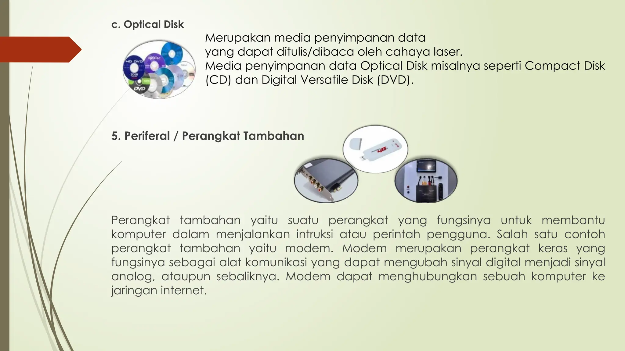 c. Optical Disk
Merupakan media penyimpanan data
yang dapat ditulis/dibaca oleh cahaya laser.
Media penyimpanan data Optical Disk misalnya seperti Compact Disk
(CD) dan Digital Versatile Disk (DVD).
5. Periferal / Perangkat Tambahan
Perangkat tambahan yaitu suatu perangkat yang fungsinya untuk membantu
komputer dalam menjalankan intruksi atau perintah pengguna. Salah satu contoh
perangkat tambahan yaitu modem. Modem merupakan perangkat keras yang
fungsinya sebagai alat komunikasi yang dapat mengubah sinyal digital menjadi sinyal
analog, ataupun sebaliknya. Modem dapat menghubungkan sebuah komputer ke
jaringan internet.
 