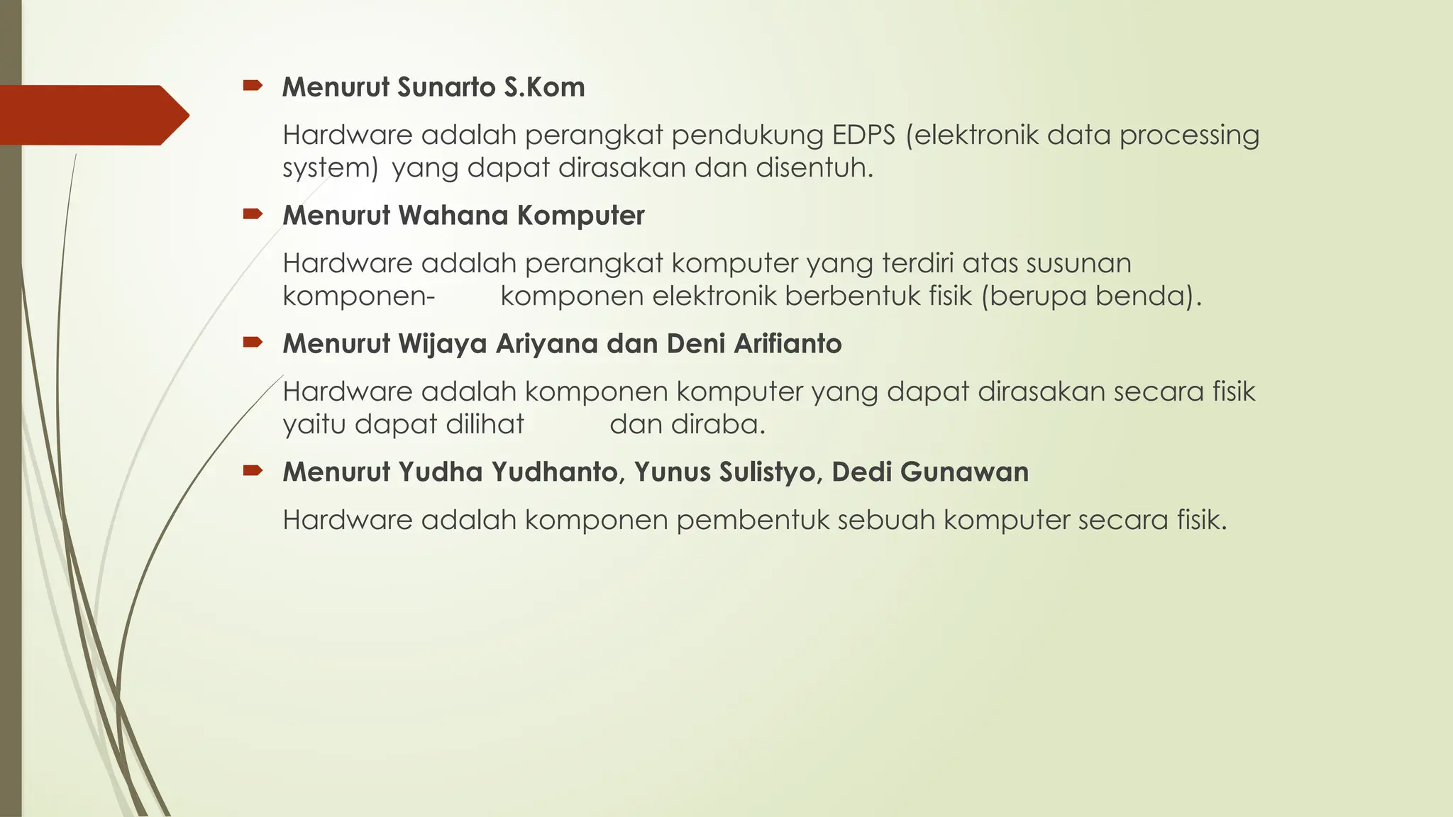  Menurut Sunarto S.Kom
Hardware adalah perangkat pendukung EDPS (elektronik data processing
system) yang dapat dirasakan dan disentuh.
 Menurut Wahana Komputer
Hardware adalah perangkat komputer yang terdiri atas susunan
komponen- komponen elektronik berbentuk fisik (berupa benda).
 Menurut Wijaya Ariyana dan Deni Arifianto
Hardware adalah komponen komputer yang dapat dirasakan secara fisik
yaitu dapat dilihat dan diraba.
 Menurut Yudha Yudhanto, Yunus Sulistyo, Dedi Gunawan
Hardware adalah komponen pembentuk sebuah komputer secara fisik.
 