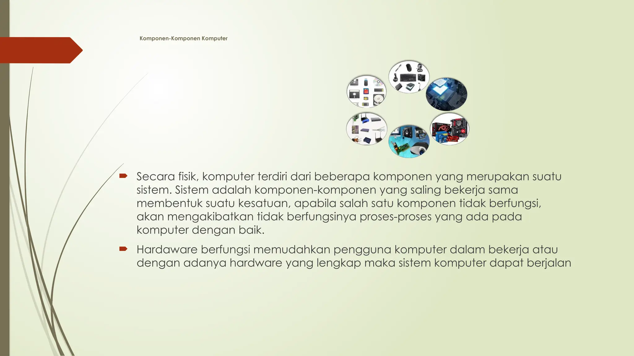 Komponen-Komponen Komputer
 Secara fisik, komputer terdiri dari beberapa komponen yang merupakan suatu
sistem. Sistem adalah komponen-komponen yang saling bekerja sama
membentuk suatu kesatuan, apabila salah satu komponen tidak berfungsi,
akan mengakibatkan tidak berfungsinya proses-proses yang ada pada
komputer dengan baik.
 Hardaware berfungsi memudahkan pengguna komputer dalam bekerja atau
dengan adanya hardware yang lengkap maka sistem komputer dapat berjalan
 
