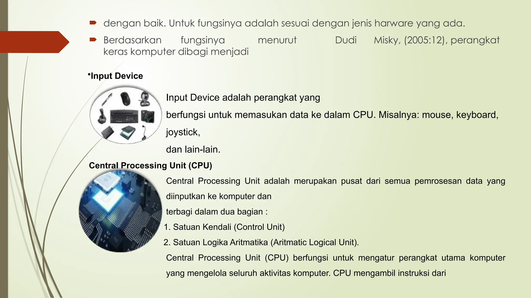  dengan baik. Untuk fungsinya adalah sesuai dengan jenis harware yang ada.
 Berdasarkan fungsinya menurut Dudi Misky, (2005:12), perangkat
keras komputer dibagi menjadi
Input Device adalah perangkat yang
berfungsi untuk memasukan data ke dalam CPU. Misalnya: mouse, keyboard,
joystick,
dan lain-lain.
Central Processing Unit (CPU)
Central Processing Unit adalah merupakan pusat dari semua pemrosesan data yang
diinputkan ke komputer dan
terbagi dalam dua bagian :
1. Satuan Kendali (Control Unit)
2. Satuan Logika Aritmatika (Aritmatic Logical Unit).
Central Processing Unit (CPU) berfungsi untuk mengatur perangkat utama komputer
yang mengelola seluruh aktivitas komputer. CPU mengambil instruksi dari
•Input Device
 