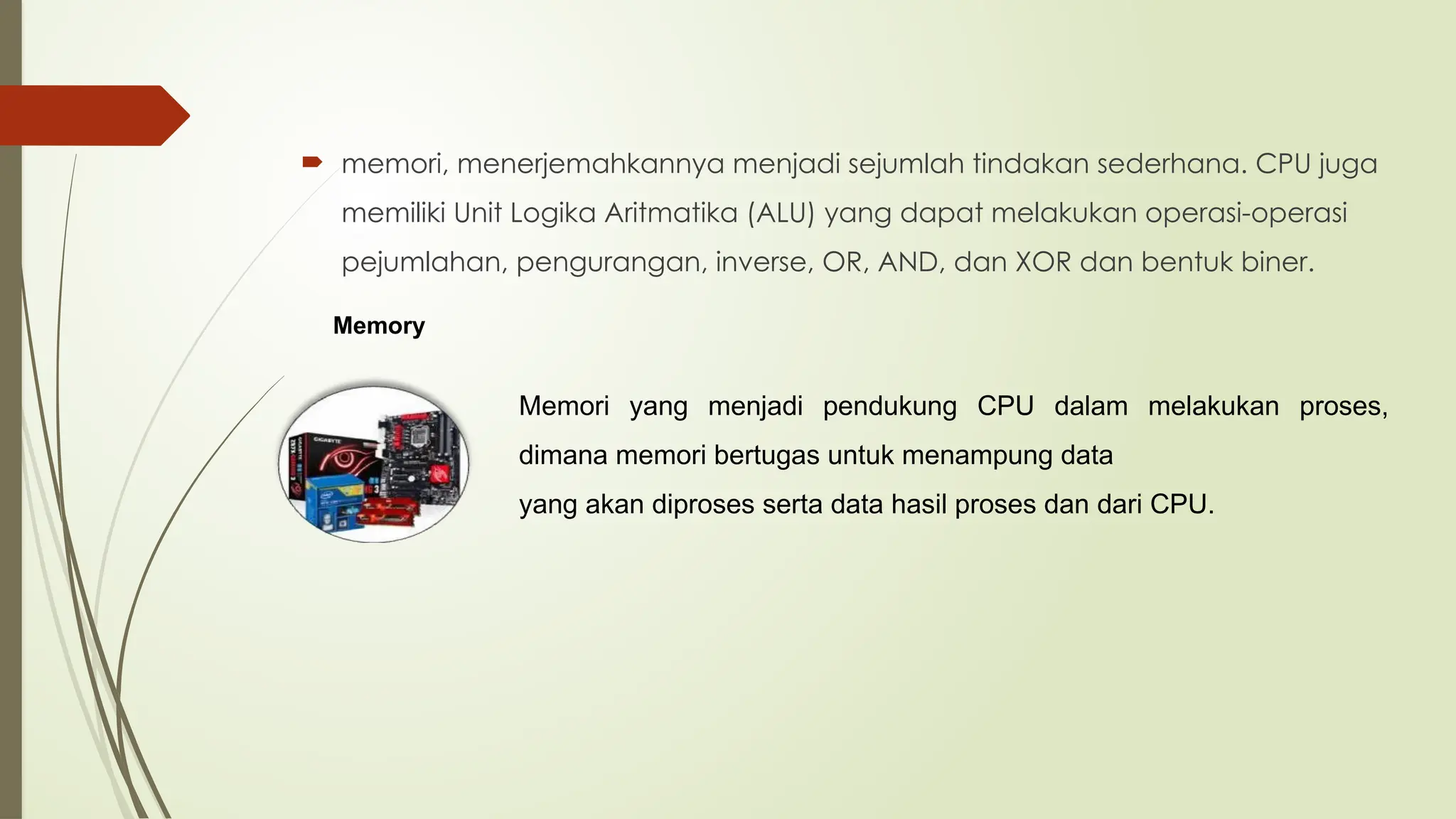  memori, menerjemahkannya menjadi sejumlah tindakan sederhana. CPU juga
memiliki Unit Logika Aritmatika (ALU) yang dapat melakukan operasi-operasi
pejumlahan, pengurangan, inverse, OR, AND, dan XOR dan bentuk biner.
Memory
Memori yang menjadi pendukung CPU dalam melakukan proses,
dimana memori bertugas untuk menampung data
yang akan diproses serta data hasil proses dan dari CPU.
 