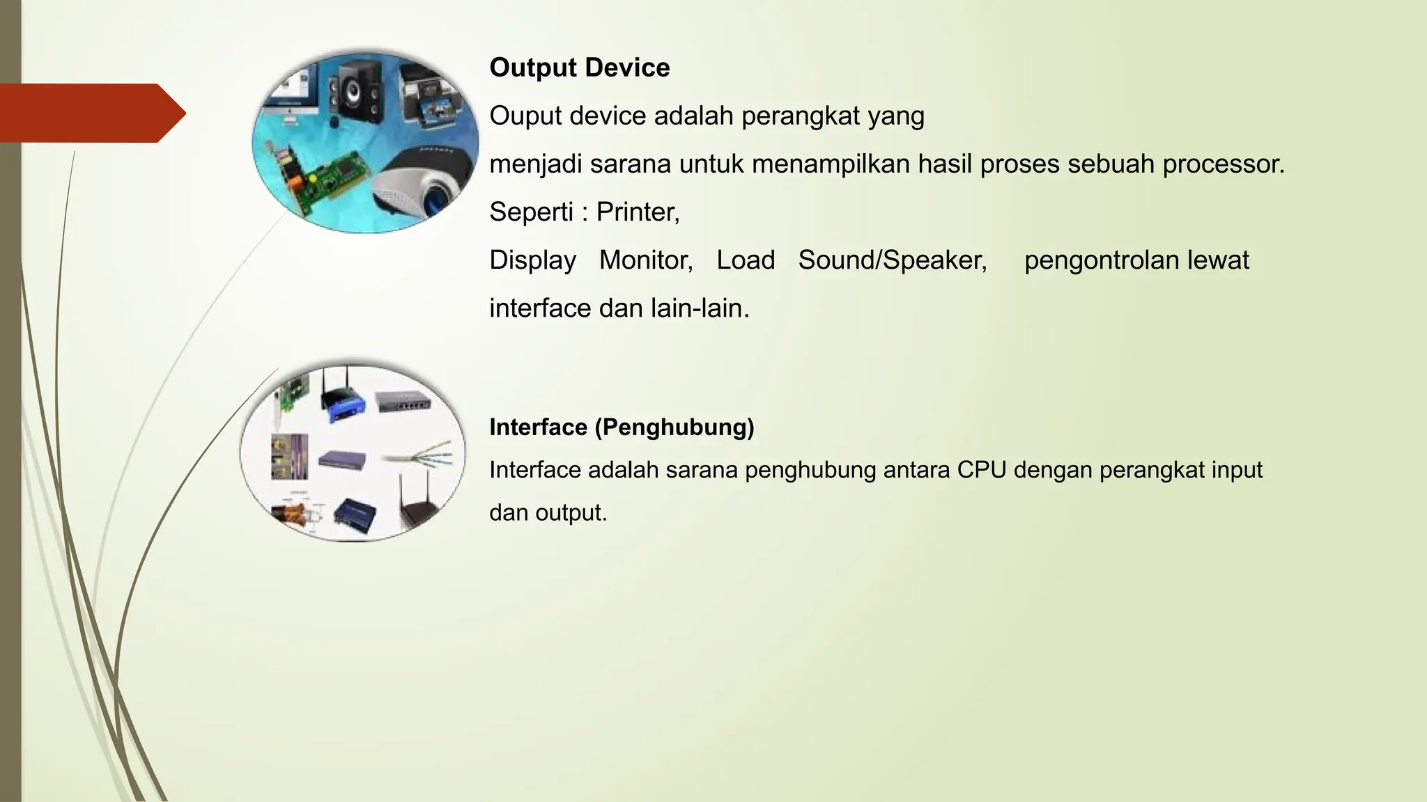 Output Device
Ouput device adalah perangkat yang
menjadi sarana untuk menampilkan hasil proses sebuah processor.
Seperti : Printer,
Display Monitor, Load Sound/Speaker, pengontrolan lewat
interface dan lain-lain.
Interface (Penghubung)
Interface adalah sarana penghubung antara CPU dengan perangkat input
dan output.
 
