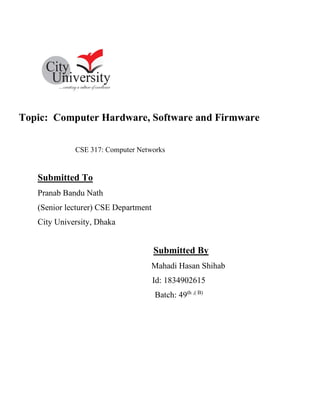 Topic: Computer Hardware, Software and Firmware
CSE 317: Computer Networks
Submitted To
Pranab Bandu Nath
(Senior lecturer) CSE Department
City University, Dhaka
Submitted By
Mahadi Hasan Shihab
Id: 1834902615
Batch: 49th ,( B)
 