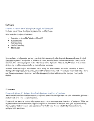 Software
Software Is Virtual: It Can Be Copied, Changed, and Destroyed
Software is everything about your computer that isn't hardware.
Here are some examples of software:
• Operating systems like Windows 10 or iOS
• Web browsers
• Antivirus tools
• Adobe Photoshop
• Mobile apps
Since software is information and not a physical thing, there are few barriers to it. For example, one physical
hard drive might take two pounds of materials to create, meaning 3,000 hard drives would take 6,000 lbs of
materials. One software program, on the other hand, can be duplicated 3,000 or 300,000 times, over as many
devices, but be taking up essentially no more physical resources.
Software interacts with you, the hardware you're using, and with hardware that exists elsewhere. A photo-
sharing software program, for example, on your PC or phone works with you and your hardware to take a photo
and then communicates with servers and other devices on the internet to show that photo on your friend's
devices.
Firmware
Firmware Is Virtual: It's Software Specifically Designed for a Piece of Hardware
While not as common a term as hardware or software, firmware is everywhere—on your smartphone, your PC's
motherboard, even your TV remote control.
Firmware is just a special kind of software that serves a very narrow purpose for a piece of hardware. While you
might install and uninstall software on your computer or smartphone on a regular basis, you might only rarely,
if ever, update the firmware on a device and you'd probably only do so if asked to by the manufacturer,
probably to fix a problem.
 